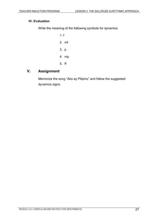 TEACHER INDUCTION PROGRAM LESSON 3: THE DALCROZE EURYTHMIC APPROACH
MODULE 6.8: CURRICULUM AND INSTRUCTION (MSEP/MAPEH) 27
IV. Evaluation
Write the meaning of the following symbols for dynamics
1. f
2. mf
3. p
4. mp
5. ff
V. Assignment
Memorize the song “Ako ay Pilipino” and follow the suggested
dynamics signs.
 