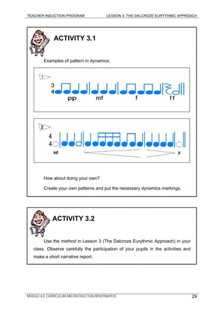 TEACHER INDUCTION PROGRAM LESSON 3: THE DALCROZE EURYTHMIC APPROACH
MODULE 6.8: CURRICULUM AND INSTRUCTION (MSEP/MAPEH)
ACTIVITY 3.1
Examples of pattern in dynamics.
How about doing your own?
Create your own patterns and put the necessary dynamics markings.
ACTIVITY 3.2
Use the method in Lesson 3 (The Dalcroze Eurythmic Approach) in your
class. Observe carefully the participation of your pupils in the activities and
make a short narrative report.
29
 