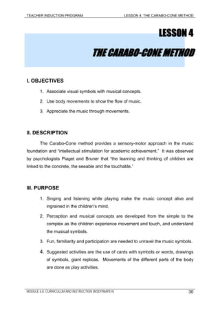TEACHER INDUCTION PROGRAM LESSON 4: THE CARABO-CONE METHOD
LESSON 4
THE CARABO-CONE METHOD
I. OBJECTIVES
1. Associate visual symbols with musical concepts.
2. Use body movements to show the flow of music.
3. Appreciate the music through movements.
II. DESCRIPTION
The Carabo-Cone method provides a sensory-motor approach in the music
foundation and “intellectual stimulation for academic achievement.” It was observed
by psychologists Piaget and Bruner that “the learning and thinking of children are
linked to the concrete, the seeable and the touchable.”
III. PURPOSE
1. Singing and listening while playing make the music concept alive and
ingrained in the children’s mind.
2. Perception and musical concepts are developed from the simple to the
complex as the children experience movement and touch, and understand
the musical symbols.
3. Fun, familiarity and participation are needed to unravel the music symbols.
4. Suggested activities are the use of cards with symbols or words, drawings
of symbols, giant replicas. Movements of the different parts of the body
are done as play activities.
MODULE 6.8: CURRICULUM AND INSTRUCTION (MSEP/MAPEH) 30
 