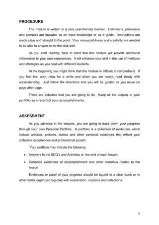 PROCEDURE
The module is written in a very user-friendly manner. Definitions, processes
and samples are included as an input knowledge or as a guide. Instructions are
made clear and straight to the point. Your resourcefulness and creativity are needed
to be able to answer or do the task well.
As you start reading, bear in mind that this module will provide additional
information to your own experiences. It will enhance your skill in the use of methods
and strategies as you deal with different students.
At the beginning you might think that the module is difficult to comprehend. If
you feel that way, relax for a while and when you are ready, read slowly with
understanding. Just follow the directions and you will be guided as you move on
page after page.
There are activities that you are going to do. Keep all the outputs in your
portfolio as a record of your accomplishments.
ASSESSMENT
As you advance in the lessons, you are going to track down your progress
through your own Personal Portfolio. A portfolio is a collection of evidences which
include artifacts, pictures, diaries and other personal evidences that reflect your
collective experiences and professional growth.
Your portfolio may include the following:
• Answers to the SCQ’s and Activities at the end of each lesson
• Collected evidences of accomplishment and other materials related to the
lesson
Evidences or proof of your progress should be bound in a clear book or in
other forms organized logically with explanation, captions and reflections.
ii
 
