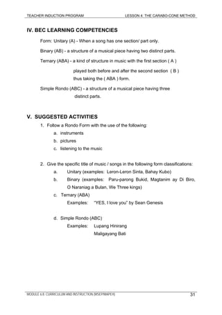 TEACHER INDUCTION PROGRAM LESSON 4: THE CARABO-CONE METHOD
IV. BEC LEARNING COMPETENCIES
Form: Unitary (A) - When a song has one section/ part only.
Binary (AB) - a structure of a musical piece having two distinct parts.
Ternary (ABA) - a kind of structure in music with the first section ( A )
played both before and after the second section ( B )
thus taking the ( ABA ) form.
Simple Rondo (ABC) - a structure of a musical piece having three
distinct parts.
V. SUGGESTED ACTIVITIES
1. Follow a Rondo Form with the use of the following:
a. instruments
b. pictures
c. listening to the music
2. Give the specific title of music / songs in the following form classifications:
a. Unitary (examples: Leron-Leron Sinta, Bahay Kubo)
b. Binary (examples: Paru-parong Bukid, Magtanim ay Di Biro,
O Naraniag a Bulan, We Three kings)
c. Ternary (ABA)
Examples: “YES, I love you” by Sean Genesis
d. Simple Rondo (ABC)
Examples: Lupang Hinirang
Maligayang Bati
MODULE 6.8: CURRICULUM AND INSTRUCTION (MSEP/MAPEH) 31
 