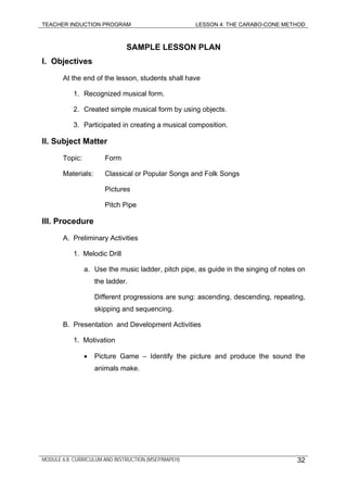 TEACHER INDUCTION PROGRAM LESSON 4: THE CARABO-CONE METHOD
SAMPLE LESSON PLAN
I. Objectives
At the end of the lesson, students shall have
1. Recognized musical form.
2. Created simple musical form by using objects.
3. Participated in creating a musical composition.
II. Subject Matter
Topic: Form
Materials: Classical or Popular Songs and Folk Songs
Pictures
Pitch Pipe
III. Procedure
A. Preliminary Activities
1. Melodic Drill
a. Use the music ladder, pitch pipe, as guide in the singing of notes on
the ladder.
Different progressions are sung: ascending, descending, repeating,
skipping and sequencing.
B. Presentation and Development Activities
1. Motivation
• Picture Game – Identify the picture and produce the sound the
animals make.
MODULE 6.8: CURRICULUM AND INSTRUCTION (MSEP/MAPEH) 32
 