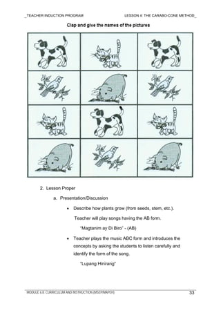 TEACHER INDUCTION PROGRAM LESSON 4: THE CARABO-CONE METHOD
MODULE 6.8: CURRICULUM AND INSTRUCTION (MSEP/MAPEH)
2. Lesson Proper
a. Presentation/Discussion
• Describe how plants grow (from seeds, stem, etc.).
Teacher will play songs having the AB form.
“Magtanim ay Di Biro” - (AB)
• Teacher plays the music ABC form and introduces the
concepts by asking the students to listen carefully and
identify the form of the song.
“Lupang Hinirang”
33
 