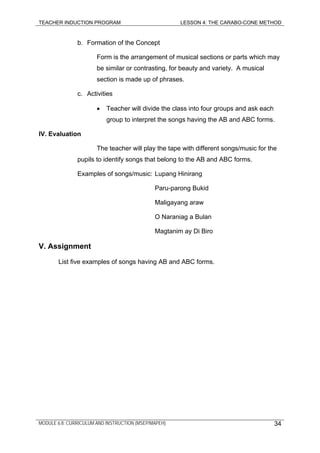 TEACHER INDUCTION PROGRAM LESSON 4: THE CARABO-CONE METHOD
b. Formation of the Concept
Form is the arrangement of musical sections or parts which may
be similar or contrasting, for beauty and variety. A musical
section is made up of phrases.
c. Activities
• Teacher will divide the class into four groups and ask each
group to interpret the songs having the AB and ABC forms.
IV. Evaluation
The teacher will play the tape with different songs/music for the
pupils to identify songs that belong to the AB and ABC forms.
Examples of songs/music: Lupang Hinirang
Paru-parong Bukid
Maligayang araw
O Naraniag a Bulan
Magtanim ay Di Biro
V. Assignment
List five examples of songs having AB and ABC forms.
MODULE 6.8: CURRICULUM AND INSTRUCTION (MSEP/MAPEH) 34
 