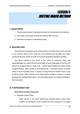 TEACHER INDUCTION PROGRAM LESSON 5: JUSTINE WARD METHOD
LESSON 5
JUSTINE WARD METHOD
I. OBJECTIVES
1. Provide opportunities to develop the power of concentration and listening.
2. Use bodily movements to show the rhythmic flow of music.
3. Experience pleasure in interpreting songs.
II. DESCRIPTION
The technique advocated by the Ward series is to impart music not as dry drill
or as memory work for the child but as something that animates the child’s
emotional life and orients his taste to the finest aesthetical standard possible.
The Ward method is the result of ten years of extensive study and
experimentation by Justine Ward and the staff of music specialists of the Pius XX
School of Liturgical Music in New York. Justine Ward finalized the Ward Series
in eight volumes. Each volume is accompanied by: 1) teacher’s guide, 2) printed
chart, 3) set of recorded music, 4) seven (7) song books for children and 5) a set
of lesson plans. Each volume of the Ward Series contains a phase of musical
development partially dependent on the preceding grades and totally essential to
the next grade.
III. STEPS/DIRECTION
Basic Ward Teaching Techniques
a. Prepared Lesson Plans
Each volume in the Ward Series has prepared lesson plans which
contain the framework of the activities and the materials to be taught
MODULE 6.8: CURRICULUM AND INSTRUCTION (MSEP/MAPEH) 36
 
