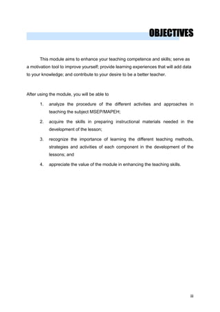 OBJECTIVES
This module aims to enhance your teaching competence and skills; serve as
a motivation tool to improve yourself; provide learning experiences that will add data
to your knowledge; and contribute to your desire to be a better teacher.
After using the module, you will be able to
1. analyze the procedure of the different activities and approaches in
teaching the subject MSEP/MAPEH;
2. acquire the skills in preparing instructional materials needed in the
development of the lesson;
3. recognize the importance of learning the different teaching methods,
strategies and activities of each component in the development of the
lessons; and
4. appreciate the value of the module in enhancing the teaching skills.
iii
 