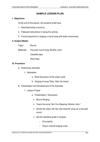 TEACHER INDUCTION PROGRAM LESSON 5: JUSTINE WARD METHOD
SAMPLE LESSON PLAN
I. Objectives
At the end of the lesson, the students shall have
1. Described what a round is.
2. Followed instructions in doing the activity.
3. Found enjoyment in singing a round song with body movements.
II. Subject Matter
Topic: Round
Materials: Two-part round song “Brother John”
Cassette tape
Pitch Pipe
III. Procedure
A. Preliminary Activities
1. Motivation
a. Brief discussion of the water cycle.
b. Singing of song “Rain, Rain Go Away”
B. Presentation and Development of the Activities
1. Lesson Proper
a. Presentation / Discussion
• Round Singing
• Teach the song “Are You Sleeping, Brother John.”
• Divide the class into two and sing the song as a two-part
round.
• Set the standard guide in singing:
- Sit properly.
- Sing in natural singing voice.
MODULE 6.8: CURRICULUM AND INSTRUCTION (MSEP/MAPEH) 41
 