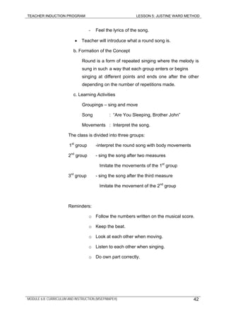 TEACHER INDUCTION PROGRAM LESSON 5: JUSTINE WARD METHOD
- Feel the lyrics of the song.
• Teacher will introduce what a round song is.
b. Formation of the Concept
Round is a form of repeated singing where the melody is
sung in such a way that each group enters or begins
singing at different points and ends one after the other
depending on the number of repetitions made.
c. Learning Activities
Groupings – sing and move
Song : “Are You Sleeping, Brother John”
Movements : Interpret the song.
The class is divided into three groups:
1st
group -interpret the round song with body movements
2nd
group - sing the song after two measures
Imitate the movements of the 1st
group
3rd
group - sing the song after the third measure
Imitate the movement of the 2nd
group
Reminders:
o Follow the numbers written on the musical score.
o Keep the beat.
o Look at each other when moving.
o Listen to each other when singing.
o Do own part correctly.
MODULE 6.8: CURRICULUM AND INSTRUCTION (MSEP/MAPEH) 42
 