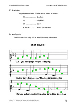 TEACHER INDUCTION PROGRAM LESSON 5: JUSTINE WARD METHOD
MODULE 6.8: CURRICULUM AND INSTRUCTION (MSEP/MAPEH)
IV. Evaluation
The performance of the students will be graded as follows:
10 ………………… Excellent
7-9 ……………….. Very Good
5-6 ……………….. Good
4- Below ………….. Needs Improvement
V. Assignment
Memorize the round song and be ready for a group presentation.
BROTHER JOHN
43
 