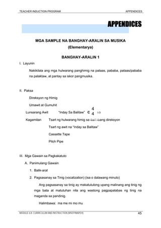 TEACHER INDUCTION PROGRAM APPENDICES
APPENDICESAPPENDICES
MGA SAMPLE NA BANGHAY-ARALIN SA MUSIKAMGA SAMPLE NA BANGHAY-ARALIN SA MUSIKA
(Elementarya)(Elementarya)
BANGHAY-ARALIN 1BANGHAY-ARALIN 1
I. LayuninI. Layunin
Nakikilala ang mga hulwarang panghimig na pataas, pababa, pataas/pababa
na palaktaw, at pantay sa iskor pangmusika.
Nakikilala ang mga hulwarang panghimig na pataas, pababa, pataas/pababa
na palaktaw, at pantay sa iskor pangmusika.
II. PaksaII. Paksa
Direksyon ng HimigDireksyon ng Himig
Umawit at GumuhitUmawit at Gumuhit
Lunsarang Awit “Inday Sa Balitaw” C soLunsarang Awit “Inday Sa Balitaw” C so
Kagamitan Tsart ng hulwarang himig sa iba’t ibang direksyonKagamitan Tsart ng hulwarang himig sa iba’t ibang direksyon
4
4
Tsart ng awit na “Inday sa Balitaw”Tsart ng awit na “Inday sa Balitaw”
Cassette TapeCassette Tape
Pitch PipePitch Pipe
III. Mga Gawain sa PagkakatutoIII. Mga Gawain sa Pagkakatuto
A. Panimulang GawainA. Panimulang Gawain
1. Balik-aral1. Balik-aral
2. Pagsasanay sa Tinig (vocalization) (isa o dalawang minuto)2. Pagsasanay sa Tinig (vocalization) (isa o dalawang minuto)
Ang pagsasanay sa tinig ay makatutulong upang malinang ang tinig ng
mga bata at matutuhan nila ang wastong pagpapalabas ng tinig na
maganda sa pandinig.
Ang pagsasanay sa tinig ay makatutulong upang malinang ang tinig ng
mga bata at matutuhan nila ang wastong pagpapalabas ng tinig na
maganda sa pandinig.
Halimbawa: ma me mi mo muHalimbawa: ma me mi mo mu
MODULE 6.8: CURRICULUM AND INSTRUCTION (MSEP/MAPEH) 45
 