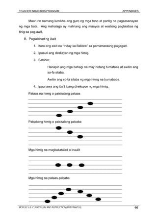 TEACHER INDUCTION PROGRAM APPENDICES
Maari rin namang lumikha ang guro ng mga tono at pantig na pagsasanayan
ng mga bata. Ang mahalaga ay malinang ang maayos at wastong paglalabas ng
tinig sa pag-awit.
B. Paglalahad ng Awit
1. Ituro ang awit na “Inday sa Balitaw” sa pamamaraang pagagad.
2. Ipasuri ang direksyon ng mga himig.
3. Sabihin:
Hanapin ang mga bahagi na may notang tumataas at awitin ang
so-fa silaba.
Awitin ang so-fa silaba ng mga himig na bumababa.
4. Ipaunawa ang iba’t ibang direksyon ng mga himig.
Pataas na himig o paiskalang pataas
Pababang himig o paiskalang pababa
Mga himig na magkakatulad o inuulit
Mga himig na pataas-pababa
MODULE 6.8: CURRICULUM AND INSTRUCTION (MSEP/MAPEH) 46
 