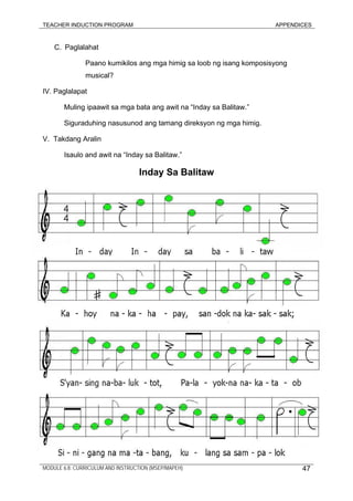 TEACHER INDUCTION PROGRAM APPENDICES
C. Paglalahat
Paano kumikilos ang mga himig sa loob ng isang komposisyong
musical?
IV. Paglalapat
Muling ipaawit sa mga bata ang awit na “Inday sa Balitaw.”
Siguraduhing nasusunod ang tamang direksyon ng mga himig.
V. Takdang Aralin
Isaulo and awit na “Inday sa Balitaw.”
Inday Sa Balitaw
MODULE 6.8: CURRICULUM AND INSTRUCTION (MSEP/MAPEH) 47
 