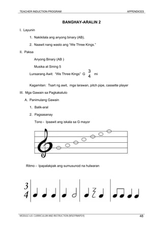 TEACHER INDUCTION PROGRAM APPENDICES
BANGHAY-ARALIN 2
I. Layunin
1. Nakikilala ang anyong binary (AB).
2. Naawit nang wasto ang “We Three Kings.”
II. Paksa
Anyong Binary (AB )
Musika at Sining 5
Lunsarang Awit: “We Three Kings” G mi
3
4
Kagamitan: Tsart ng awit, mga larawan, pitch pipe, cassette player
III. Mga Gawain sa Pagkakatuto
A. Panimulang Gawain
1. Balik-aral
2. Pagsasanay
Tono - Ipaawit ang iskala sa G mayor
Ritmo - Ipapalakpak ang sumusunod na hulwaran
MODULE 6.8: CURRICULUM AND INSTRUCTION (MSEP/MAPEH) 48
 