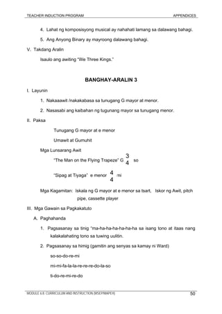 TEACHER INDUCTION PROGRAM APPENDICES
MODULE 6.8: CURRICULUM AND INSTRUCTION (MSEP/MAPEH) 50
4. Lahat ng komposisyong musical ay nahahati lamang sa dalawang bahagi.
5. Ang Anyong Binary ay mayroong dalawang bahagi.
V. Takdang Aralin
Isaulo ang awiting “We Three Kings.”
BANGHAY-ARALIN 3
I. Layunin
1. Nakaaawit /nakakabasa sa tunugang G mayor at menor.
2. Nasasabi ang kaibahan ng tugunang mayor sa tunugang menor.
II. Paksa
Tunugang G mayor at e menor
Umawit at Gumuhit
Mga Lunsarang Awit
“The Man on the Flying Trapeze” G so
“Sipag at Tiyaga” e menor mi
Mga Kagamitan: Iskala ng G mayor at e menor sa tsart, Iskor ng Awit, pitch
pipe, cassette player
III. Mga Gawain sa Pagkakatuto
A. Paghahanda
1. Pagsasanay sa tinig “ma-ha-ha-ha-ha-ha-ha sa isang tono at itaas nang
kalakalahating tono sa tuwing uulitin.
2. Pagsasanay sa himig (gamitin ang senyas sa kamay ni Ward)
so-so-do-re-mi
mi-mi-fa-la-la-re-re-re-do-la-so
ti-do-re-mi-re-do
3
4
4
4
 