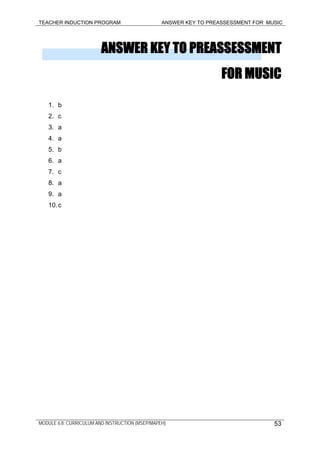 TEACHER INDUCTION PROGRAM ANSWER KEY TO PREASSESSMENT FOR MUSIC
ANSWER KEY TO PREASSESSMENT
FOR MUSIC
1. b
2. c
3. a
4. a
5. b
6. a
7. c
8. a
9. a
10.c
MODULE 6.8: CURRICULUM AND INSTRUCTION (MSEP/MAPEH) 53
 