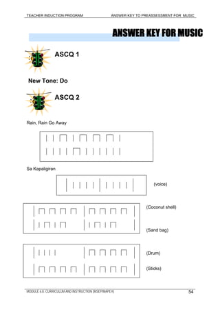 TEACHER INDUCTION PROGRAM ANSWER KEY TO PREASSESSMENT FOR MUSIC
ANSWER KEY FOR MUSIC
ASCQ 1
New Tone: Do
ASCQ 2
Rain, Rain Go Away
Sa Kapaligiran
(voice)
(Coconut shell)
(Sand bag)
(Drum)
(Sticks)
MODULE 6.8: CURRICULUM AND INSTRUCTION (MSEP/MAPEH) 54
 