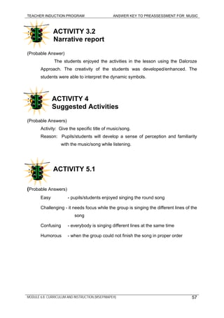 TEACHER INDUCTION PROGRAM ANSWER KEY TO PREASSESSMENT FOR MUSIC
MODULE 6.8: CURRICULUM AND INSTRUCTION (MSEP/MAPEH)
ACTIVITY 3.2
Narrative report
(Probable Answer)
The students enjoyed the activities in the lesson using the Dalcroze
Approach. The creativity of the students was developed/enhanced. The
students were able to interpret the dynamic symbols.
ACTIVITY 4
Suggested Activities
(Probable Answers)
Activity: Give the specific title of music/song.
Reason: Pupils/students will develop a sense of perception and familiarity
with the music/song while listening.
ACTIVITY 5.1
(Probable Answers)
Easy - pupils/students enjoyed singing the round song
Challenging - it needs focus while the group is singing the different lines of the
song
Confusing - everybody is singing different lines at the same time
Humorous - when the group could not finish the song in proper order
57
 