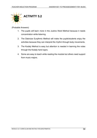 TEACHER INDUCTION PROGRAM ANSWER KEY TO PREASSESSMENT FOR MUSIC
MODULE 6.8: CURRICULUM AND INSTRUCTION (MSEP/MAPEH)
ACTIVITY 5.2
(Probable Answers)
1. The pupils will learn more in the Justine Ward Method because it needs
concentration while listening.
2. The Dalcroze Eurythmic Method will make the pupils/students enjoy the
activities because they can interpret the rhythm through body movements.
3. The Kodaly Method is easy but attention is needed in learning the notes
through the Kodaly hand signs.
4. Some are easy to teach while reading the module but others need support
from music majors.
58
 