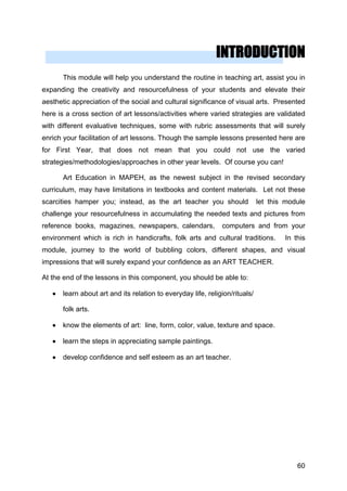 INTRODUCTION
This module will help you understand the routine in teaching art, assist you in
expanding the creativity and resourcefulness of your students and elevate their
aesthetic appreciation of the social and cultural significance of visual arts. Presented
here is a cross section of art lessons/activities where varied strategies are validated
with different evaluative techniques, some with rubric assessments that will surely
enrich your facilitation of art lessons. Though the sample lessons presented here are
for First Year, that does not mean that you could not use the varied
strategies/methodologies/approaches in other year levels. Of course you can!
Art Education in MAPEH, as the newest subject in the revised secondary
curriculum, may have limitations in textbooks and content materials. Let not these
scarcities hamper you; instead, as the art teacher you should let this module
challenge your resourcefulness in accumulating the needed texts and pictures from
reference books, magazines, newspapers, calendars, computers and from your
environment which is rich in handicrafts, folk arts and cultural traditions. In this
module, journey to the world of bubbling colors, different shapes, and visual
impressions that will surely expand your confidence as an ART TEACHER.
At the end of the lessons in this component, you should be able to:
• learn about art and its relation to everyday life, religion/rituals/
folk arts.
• know the elements of art: line, form, color, value, texture and space.
• learn the steps in appreciating sample paintings.
• develop confidence and self esteem as an art teacher.
60
 