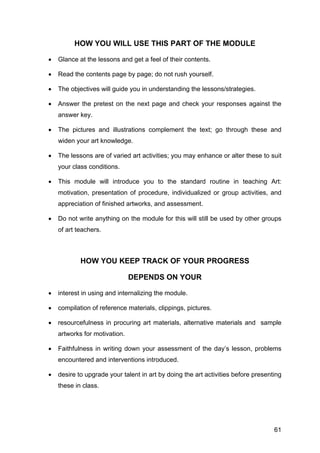 61
HOW YOU WILL USE THIS PART OF THE MODULE
• Glance at the lessons and get a feel of their contents.
• Read the contents page by page; do not rush yourself.
• The objectives will guide you in understanding the lessons/strategies.
• Answer the pretest on the next page and check your responses against the
answer key.
• The pictures and illustrations complement the text; go through these and
widen your art knowledge.
• The lessons are of varied art activities; you may enhance or alter these to suit
your class conditions.
• This module will introduce you to the standard routine in teaching Art:
motivation, presentation of procedure, individualized or group activities, and
appreciation of finished artworks, and assessment.
• Do not write anything on the module for this will still be used by other groups
of art teachers.
HOW YOU KEEP TRACK OF YOUR PROGRESS
DEPENDS ON YOUR
• interest in using and internalizing the module.
• compilation of reference materials, clippings, pictures.
• resourcefulness in procuring art materials, alternative materials and sample
artworks for motivation.
• Faithfulness in writing down your assessment of the day’s lesson, problems
encountered and interventions introduced.
• desire to upgrade your talent in art by doing the art activities before presenting
these in class.
 