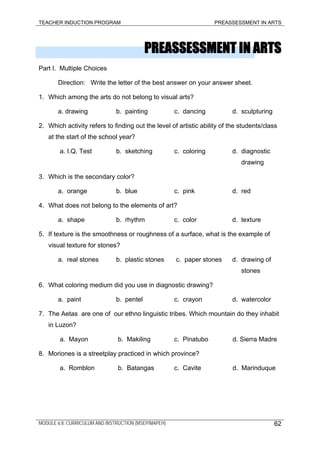 TEACHER INDUCTION PROGRAM PREASSESSMENT IN ARTS
PREASSESSMENT IN ARTS
Part I. Multiple Choices
Direction: Write the letter of the best answer on your answer sheet.
1. Which among the arts do not belong to visual arts?
a. drawing b. painting c. dancing d. sculpturing
2. Which activity refers to finding out the level of artistic ability of the students/class
at the start of the school year?
a. I.Q. Test b. sketching c. coloring d. diagnostic
drawing
3. Which is the secondary color?
a. orange b. blue c. pink d. red
4. What does not belong to the elements of art?
a. shape b. rhythm c. color d. texture
5. If texture is the smoothness or roughness of a surface, what is the example of
visual texture for stones?
a. real stones b. plastic stones c. paper stones d. drawing of
stones
6. What coloring medium did you use in diagnostic drawing?
a. paint b. pentel c. crayon d. watercolor
7. The Aetas are one of our ethno linguistic tribes. Which mountain do they inhabit
in Luzon?
a. Mayon b. Makiling c. Pinatubo d. Sierra Madre
8. Moriones is a streetplay practiced in which province?
a. Romblon b. Batangas c. Cavite d. Marinduque
MODULE 6.8: CURRICULUM AND INSTRUCTION (MSEP/MAPEH) 62
 