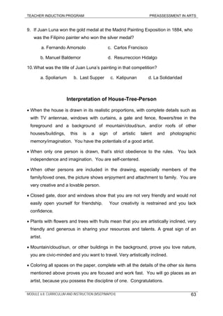 TEACHER INDUCTION PROGRAM PREASSESSMENT IN ARTS
9. If Juan Luna won the gold medal at the Madrid Painting Exposition in 1884, who
was the Filipino painter who won the silver medal?
a. Fernando Amorsolo c. Carlos Francisco
b. Manuel Baldemor d. Resurreccion Hidalgo
10.What was the title of Juan Luna’s painting in that competition?
a. Spoliarium b. Last Supper c. Katipunan d. La Solidaridad
Interpretation of House-Tree-Person
• When the house is drawn in its realistic proportions, with complete details such as
with TV antennae, windows with curtains, a gate and fence, flowers/tree in the
foreground and a background of mountain/cloud/sun, and/or roofs of other
houses/buildings, this is a sign of artistic talent and photographic
memory/imagination. You have the potentials of a good artist.
• When only one person is drawn, that’s strict obedience to the rules. You lack
independence and imagination. You are self-centered.
• When other persons are included in the drawing, especially members of the
family/loved ones, the picture shows enjoyment and attachment to family. You are
very creative and a lovable person.
• Closed gate, door and windows show that you are not very friendly and would not
easily open yourself for friendship. Your creativity is restrained and you lack
confidence.
• Plants with flowers and trees with fruits mean that you are artistically inclined, very
friendly and generous in sharing your resources and talents. A great sign of an
artist.
• Mountain/cloud/sun, or other buildings in the background, prove you love nature,
you are civic-minded and you want to travel. Very artistically inclined.
• Coloring all spaces on the paper, complete with all the details of the other six items
mentioned above proves you are focused and work fast. You will go places as an
artist, because you possess the discipline of one. Congratulations.
MODULE 6.8: CURRICULUM AND INSTRUCTION (MSEP/MAPEH) 63
 