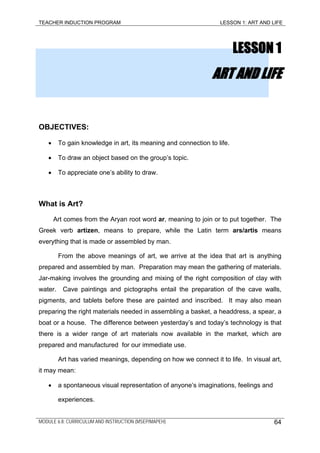 TEACHER INDUCTION PROGRAM LESSON 1: ART AND LIFE
LESSON 1
ART AND LIFE
OBJECTIVES:
• To gain knowledge in art, its meaning and connection to life.
• To draw an object based on the group’s topic.
• To appreciate one’s ability to draw.
What is Art?
Art comes from the Aryan root word ar, meaning to join or to put together. The
Greek verb artizen, means to prepare, while the Latin term ars/artis means
everything that is made or assembled by man.
From the above meanings of art, we arrive at the idea that art is anything
prepared and assembled by man. Preparation may mean the gathering of materials.
Jar-making involves the grounding and mixing of the right composition of clay with
water. Cave paintings and pictographs entail the preparation of the cave walls,
pigments, and tablets before these are painted and inscribed. It may also mean
preparing the right materials needed in assembling a basket, a headdress, a spear, a
boat or a house. The difference between yesterday’s and today’s technology is that
there is a wider range of art materials now available in the market, which are
prepared and manufactured for our immediate use.
Art has varied meanings, depending on how we connect it to life. In visual art,
it may mean:
• a spontaneous visual representation of anyone’s imaginations, feelings and
experiences.
MODULE 6.8: CURRICULUM AND INSTRUCTION (MSEP/MAPEH) 64
 