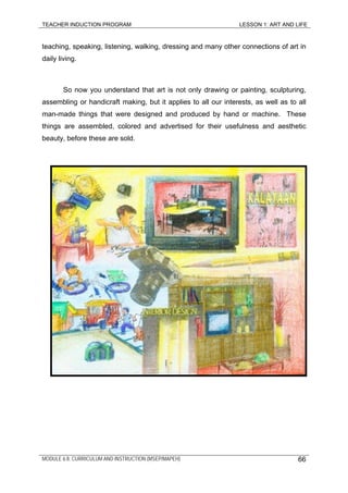 TEACHER INDUCTION PROGRAM LESSON 1: ART AND LIFE
teaching, speaking, listening, walking, dressing and many other connections of art in
daily living.
So now you understand that art is not only drawing or painting, sculpturing,
assembling or handicraft making, but it applies to all our interests, as well as to all
man-made things that were designed and produced by hand or machine. These
things are assembled, colored and advertised for their usefulness and aesthetic
beauty, before these are sold.
MODULE 6.8: CURRICULUM AND INSTRUCTION (MSEP/MAPEH) 66
 