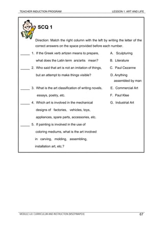 TEACHER INDUCTION PROGRAM LESSON 1: ART AND LIFE
SCQ 1
Direction: Match the right column with the left by writing the letter of the
correct answers on the space provided before each number.
_____ 1. If the Greek verb artizen means to prepare, A. Sculpturing
what does the Latin term ars/artis mean? B. Literature
_____ 2. Who said that art is not an imitation of things, C. Paul Cezanne
but an attempt to make things visible? D. Anything
assembled by man
_____ 3. What is the art classification of writing novels, E. Commercial Art
essays, poetry, etc. F. Paul Klee
_____ 4. Which art is involved in the mechanical G. Industrial Art
designs of factories, vehicles, toys,
appliances, spare parts, accessories, etc.
_____ 5. If painting is involved in the use of
coloring mediums, what is the art involved
in carving, molding, assembling,
installation art, etc.?
MODULE 6.8: CURRICULUM AND INSTRUCTION (MSEP/MAPEH) 67
 