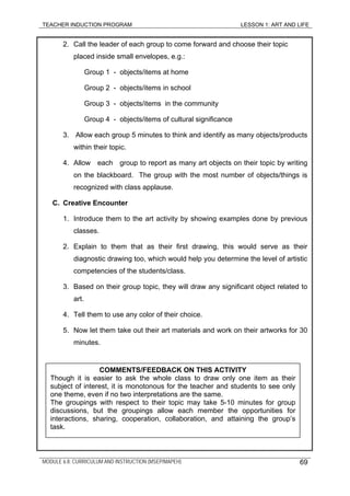 TEACHER INDUCTION PROGRAM LESSON 1: ART AND LIFE
2. Call the leader of each group to come forward and choose their topic
placed inside small envelopes, e.g.:
Group 1 - objects/items at home
Group 2 - objects/items in school
Group 3 - objects/items in the community
Group 4 - objects/items of cultural significance
3. Allow each group 5 minutes to think and identify as many objects/products
within their topic.
4. Allow each group to report as many art objects on their topic by writing
on the blackboard. The group with the most number of objects/things is
recognized with class applause.
C. Creative Encounter
1. Introduce them to the art activity by showing examples done by previous
classes.
2. Explain to them that as their first drawing, this would serve as their
diagnostic drawing too, which would help you determine the level of artistic
competencies of the students/class.
3. Based on their group topic, they will draw any significant object related to
art.
4. Tell them to use any color of their choice.
5. Now let them take out their art materials and work on their artworks for 30
minutes.
COMMENTS/FEEDBACK ON THIS ACTIVITY
Though it is easier to ask the whole class to draw only one item as their
subject of interest, it is monotonous for the teacher and students to see only
one theme, even if no two interpretations are the same.
The groupings with respect to their topic may take 5-10 minutes for group
discussions, but the groupings allow each member the opportunities for
interactions, sharing, cooperation, collaboration, and attaining the group’s
task.
MODULE 6.8: CURRICULUM AND INSTRUCTION (MSEP/MAPEH) 69
 