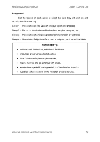 TEACHER INDUCTION PROGRAM LESSON 1: ART AND LIFE
MODULE 6.8: CURRICULUM AND INSTRUCTION (MSEP/MAPEH)
Assignment:
Call the leaders of each group to select the topic they will work on and
report/present the next day.
Group 1 - Presentation on Pre-Spanish religious beliefs and practices
Group 2 - Report on visual arts used in churches, temples, mosques, etc.
Group 3 - Presentation of a religious practice/commemoration of Catholics
Group 4 - Illustrations of objects/artifacts used in religious practices and traditions
REMEMBER TO:
facilitate class discussions; don’t teach the lesson.
encourage group work and collaboration.
show but do not display sample artworks.
inspire, motivate and be generous with praise.
always allow a period for art appreciation of their finished artworks.
trust their self assessment on the rubric for creative drawing.
71
 