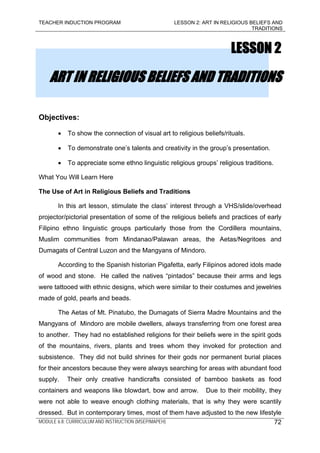 TEACHER INDUCTION PROGRAM LESSON 2: ART IN RELIGIOUS BELIEFS AND
TRADITIONS
MODULE 6.8: CURRICULUM AND INSTRUCTION (MSEP/MAPEH)
LESSON 2
ART IN RELIGIOUS BELIEFS AND TRADITIONS
Objectives:
• To show the connection of visual art to religious beliefs/rituals.
• To demonstrate one’s talents and creativity in the group’s presentation.
• To appreciate some ethno linguistic religious groups’ religious traditions.
What You Will Learn Here
The Use of Art in Religious Beliefs and Traditions
In this art lesson, stimulate the class’ interest through a VHS/slide/overhead
projector/pictorial presentation of some of the religious beliefs and practices of early
Filipino ethno linguistic groups particularly those from the Cordillera mountains,
Muslim communities from Mindanao/Palawan areas, the Aetas/Negritoes and
Dumagats of Central Luzon and the Mangyans of Mindoro.
According to the Spanish historian Pigafetta, early Filipinos adored idols made
of wood and stone. He called the natives “pintados” because their arms and legs
were tattooed with ethnic designs, which were similar to their costumes and jewelries
made of gold, pearls and beads.
The Aetas of Mt. Pinatubo, the Dumagats of Sierra Madre Mountains and the
Mangyans of Mindoro are mobile dwellers, always transferring from one forest area
to another. They had no established religions for their beliefs were in the spirit gods
of the mountains, rivers, plants and trees whom they invoked for protection and
subsistence. They did not build shrines for their gods nor permanent burial places
for their ancestors because they were always searching for areas with abundant food
supply. Their only creative handicrafts consisted of bamboo baskets as food
containers and weapons like blowdart, bow and arrow. Due to their mobility, they
were not able to weave enough clothing materials, that is why they were scantily
dressed. But in contemporary times, most of them have adjusted to the new lifestyle
72
 