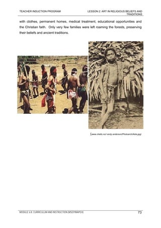 TEACHER INDUCTION PROGRAM LESSON 2: ART IN RELIGIOUS BELIEFS AND
TRADITIONS
MODULE 6.8: CURRICULUM AND INSTRUCTION (MSEP/MAPEH)
with clothes, permanent homes, medical treatment, educational opportunities and
the Christian faith. Only very few families were left roaming the forests, preserving
their beliefs and ancient traditions.
(www.chello.no/~andy.anderson/Photoarch/Aeta.jpg)
73
 