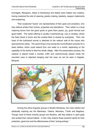 TEACHER INDUCTION PROGRAM LESSON 2: ART IN RELIGIOUS BELIEFS AND
TRADITIONS
MODULE 6.8: CURRICULUM AND INSTRUCTION (MSEP/MAPEH)
Dumagats, Mangyans, Aetas or Kankaneys and Ibalois were indeed very creative,
having mastered the arts of weaving, jewelry making, basketry, weapon implements
and sculpturing.
Their sculptured “bululs” are representative of their gods and ancestors, who
they believe protect their homes, properties and plantations. Their cañao is a ritual
imploring favors from the good spirits to grant them peace, joy, good harvest and
good health. The cañao offering is usually a butchered pig, cow or carabao, where
the fresh blood is drunk and the cooked flesh is shared by everybody. Then, the
head of the butchered animal is attached to the exterior wall of the house who
sponsored the cañao. The same thing is true during the mummification process for a
dead relative, which could extend from one week to a month, depending on the
capability of the family to feed the whole village. After the preservation process, the
cadaver is placed inside a wooden coffin and ceremoniously placed inside the
mountain cave or attached hanging near the cave, as can be seen in Sagada,
Benguet.
Among the ethno linguistic groups in Muslim Mindanao, the most colorful and
artistically inspiring are the Maranaos, Yakans, Manobos, T’bolis and Bagobos.
Though most of these minority groups are Muslims, still they believe in spirit gods
who protect their natural habitat. In fact, they implore these powerful spirits for their
protection, good luck and the effectiveness of their “anting-antings.”
75
 