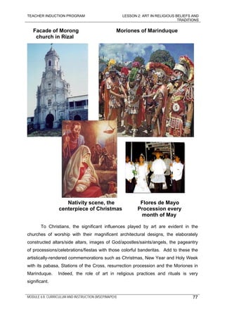 TEACHER INDUCTION PROGRAM LESSON 2: ART IN RELIGIOUS BELIEFS AND
TRADITIONS
MODULE 6.8: CURRICULUM AND INSTRUCTION (MSEP/MAPEH)
Facade of Morong Moriones of Marinduque
church in Rizal
Nativity scene, the Flores de Mayo
centerpiece of Christmas Procession every
month of May
To Christians, the significant influences played by art are evident in the
churches of worship with their magnificent architectural designs, the elaborately
constructed altars/side altars, images of God/apostles/saints/angels, the pageantry
of processions/celebrations/fiestas with those colorful banderitas. Add to these the
artistically-rendered commemorations such as Christmas, New Year and Holy Week
with its pabasa, Stations of the Cross, resurrection procession and the Moriones in
Marinduque. Indeed, the role of art in religious practices and rituals is very
significant.
77
 