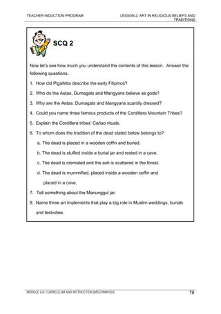 TEACHER INDUCTION PROGRAM LESSON 2: ART IN RELIGIOUS BELIEFS AND
TRADITIONS
MODULE 6.8: CURRICULUM AND INSTRUCTION (MSEP/MAPEH)
SCQ 2
Now let’s see how much you understand the contents of this lesson. Answer the
following questions.
1. How did Pigafetta describe the early Filipinos?
2. Who do the Aetas, Dumagats and Mangyans believe as gods?
3. Why are the Aetas, Dumagats and Mangyans scantily dressed?
4. Could you name three famous products of the Cordillera Mountain Tribes?
5. Explain the Cordillera tribes’ Cañao rituals.
6. To whom does the tradition of the dead stated below belongs to?
a. The dead is placed in a wooden coffin and buried.
b. The dead is stuffed inside a burial jar and rested in a cave.
c. The dead is cremated and the ash is scattered in the forest.
d. The dead is mummified, placed inside a wooden coffin and
placed in a cave.
7. Tell something about the Manunggul jar.
8. Name three art implements that play a big role in Muslim weddings, burials
and festivities.
78
 