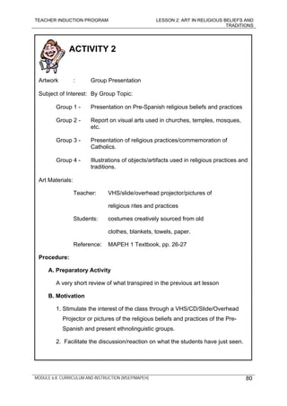 TEACHER INDUCTION PROGRAM LESSON 2: ART IN RELIGIOUS BELIEFS AND
TRADITIONS
MODULE 6.8: CURRICULUM AND INSTRUCTION (MSEP/MAPEH)
ACTIVITY 2
Artwork : Group Presentation
Subject of Interest: By Group Topic:
Group 1 - Presentation on Pre-Spanish religious beliefs and practices
Group 2 - Report on visual arts used in churches, temples, mosques,
etc.
Group 3 - Presentation of religious practices/commemoration of
Catholics.
Group 4 - Illustrations of objects/artifacts used in religious practices and
traditions.
Art Materials:
Teacher: VHS/slide/overhead projector/pictures of
religious rites and practices
Students: costumes creatively sourced from old
clothes, blankets, towels, paper.
Reference: MAPEH 1 Textbook, pp. 26-27
Procedure:
A. Preparatory Activity
A very short review of what transpired in the previous art lesson
B. Motivation
1. Stimulate the interest of the class through a VHS/CD/Slide/Overhead
Projector or pictures of the religious beliefs and practices of the Pre-
Spanish and present ethnolinguistic groups.
2. Facilitate the discussion/reaction on what the students have just seen.
80
 
