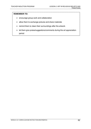 TEACHER INDUCTION PROGRAM LESSON 2: ART IN RELIGIOUS BELIEFS AND
TRADITIONS
MODULE 6.8: CURRICULUM AND INSTRUCTION (MSEP/MAPEH)
REMEMBER TO:
encourage group work and collaboration
allow them to exchange pictures and share materials
remind them to clean their surroundings after the artwork
let them give praise/suggestions/comments during the art appreciation
period
82
 