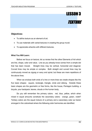 TEACHER INDUCTION PROGRAM LESSON 3: TEXTURE
LESSON 3
TEXTURE
Objectives:
• To define texture as an element of art.
• To use materials with varied textures in creating the group mural.
• To appreciate artworks with different textures.
What You Will Learn:
Before we focus on texture, let us review first the other Elements of Art which
are line, shape, color and value. Line as you already know comes from a simple dot
that has been moved. Straight lines may be vertical, horizontal and diagonal.
Curved lines may be simple or complex. Both straight and curved lines may be
continuously moved as zigzag or wavy and spiral, but these are mere repetitions of
the above lines.
When we enclose both ends of a line or more lines we create shapes like the
five basic shapes: square, rectangle, triangle, circle and oblong. Outside these
basic shapes are the geometric or free forms, like the house, Pentagon building, a
bicycle, your backpack, leaves, clouds or the human body.
Do you still remember the primary colors: red, blue, yellow, which when
mixed in equal amounts constitute the secondary colors: orange, green, violet?
Tertiary colors are the equal mixture of a primary and a secondary color as herein
arranged in the colorwheel where the following color harmonies are identified:
MODULE 6.8: CURRICULUM AND INSTRUCTION (MSEP/MAPEH) 83
 