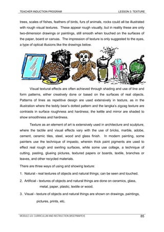 TEACHER INDUCTION PROGRAM LESSON 3: TEXTURE
trees, scales of fishes, feathers of birds, furs of animals, rocks could all be illustrated
with rough visual textures. These appear rough visually, but in reality these are only
two-dimension drawings or paintings, still smooth when touched on the surfaces of
the paper, board or canvas. The impression of texture is only suggested to the eyes,
a type of optical illusions like the drawings below.
Visual textural effects are often achieved through shading and use of line and
form patterns, either creatively done or based on the surfaces of real objects.
Patterns of lines as repetitive design are used extensively in texture, as in the
illustration where the teddy bear’s dotted pattern and the langka’s zigzag texture are
contrasts in surface roughness and hardness; the kettle and mirror are shaded to
show smoothness and hardness.
Texture as an element of art is extensively used in architecture and sculpture,
where the tactile and visual effects vary with the use of bricks, marble, adobe,
cement, ceramic tiles, steel, wood and glass finish. In modern painting, some
painters use the technique of impasto, wherein thick paint pigments are used to
effect real rough and swirling surfaces, while some use collage, a technique of
cutting, pasting, glueing pictures, textured papers or boards, textile, branches or
leaves, and other recycled materials.
There are three ways of using and showing texture:
1. Natural - real textures of objects and natural things; can be seen and touched.
2. Artificial - textures of objects and natural things are done on ceramics, glass,
metal, paper, plastic, textile or wood.
3. Visual - texture of objects and natural things are shown on drawings, paintings,
pictures, prints, etc.
MODULE 6.8: CURRICULUM AND INSTRUCTION (MSEP/MAPEH) 85
 