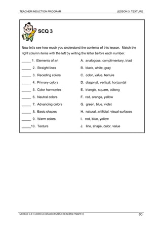 TEACHER INDUCTION PROGRAM LESSON 3: TEXTURE
SCQ 3
Now let’s see how much you understand the contents of this lesson. Match the
right column items with the left by writing the letter before each number.
_____ 1. Elements of art A. analogous, complimentary, triad
_____ 2. Straight lines B. black, white, gray
_____ 3. Receding colors C. color, value, texture
_____ 4. Primary colors D. diagonal, vertical, horizontal
_____ 5. Color harmonies E. triangle, square, oblong
_____ 6. Neutral colors F. red, orange, yellow
_____ 7. Advancing colors G. green, blue, violet
_____ 8. Basic shapes H. natural, artificial, visual surfaces
_____ 9. Warm colors I. red, blue, yellow
_____10. Texture J. line, shape, color, value
MODULE 6.8: CURRICULUM AND INSTRUCTION (MSEP/MAPEH) 86
 