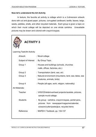 TEACHER INDUCTION PROGRAM LESSON 3: TEXTURE
Now let’s understand the Art Activity
In texture, the favorite art activity is collage which is a 2-dimension artwork
done with cut and glued paper, pictures, corrugated cardboard, textile, leaves, twigs,
seeds, pebbles, shells, and other recycled materials. Each group is given a topic on
which their mural collage will be depicted on one whole cartolina. Unavailable
pictures may be drawn and colored with crayon/craypas.
ACTIVITY 3
Learning Task/Art Activity
Artwork : Mural collage
Subject of Interest : By Group Topic
Group 1 : Houses and buildings (schools, churches
malls, offices, factories, etc.)
Group 2 : Transportation (land, sea, air)
Group 3 : Natural environment (mountains, land, sea, lakes, sea
creatures, animals, birds)
Group 4 : People (all ages, work, religion, nationality)
Art Materials:
Teacher : VHS/CD/slide/overhead projector/acetate, pictures,
sample mural collage
Students : By group: cartolina, crayon/craypas, pentel pens,
pictures from newspaper/magazine/calendar,
scissors/cutter/paste/glue, recycled items
Reference : MAPEH I Textbook, pp. 134-137
MODULE 6.8: CURRICULUM AND INSTRUCTION (MSEP/MAPEH) 87
 