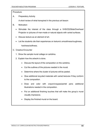TEACHER INDUCTION PROGRAM LESSON 3: TEXTURE
Procedure:
A. Preparatory Activity
A short review of what transpired in the previous art lesson
B. Motivation
• Stimulate the interest of the class through a VHS/CD/Slide/Overhead
Projector or pictures of man-made or natural objects with varied surfaces.
• Discuss texture as an element of art.
• Let the students cite their experiences on texture’s smoothness/roughness,
hardness/softness.
C. Creative Encounter
1. Show the sample mural collage on cartolina.
2. Explain how the artwork is done.
• Discuss the layout of the composition on the cartolina.
• Cut the outlines of the pictures needed in the mural.
• Determine where the cluster of pictures will be pasted.
• Glue additional recycled materials with varied textures if they conform
to the composition.
• Draw and color with crayon/craypas/pentel pens additional
illustrations needed in the composition.
• Put on additional finishing touches that will make the group’s mural
visually impressive.
• Display the finished mural on the board.
MODULE 6.8: CURRICULUM AND INSTRUCTION (MSEP/MAPEH) 88
 