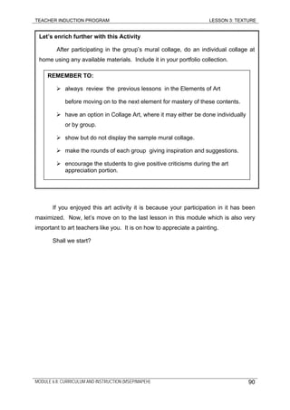 TEACHER INDUCTION PROGRAM LESSON 3: TEXTURE
MODULE 6.8: CURRICULUM AND INSTRUCTION (MSEP/MAPEH)
Let’s enrich further with this Activity
After participating in the group’s mural collage, do an individual collage at
home using any available materials. Include it in your portfolio collection.
REMEMBER TO:
always review the previous lessons in the Elements of Art
before moving on to the next element for mastery of these contents.
have an option in Collage Art, where it may either be done individually
or by group.
show but do not display the sample mural collage.
make the rounds of each group giving inspiration and suggestions.
encourage the students to give positive criticisms during the art
appreciation portion.
If you enjoyed this art activity it is because your participation in it has been
maximized. Now, let’s move on to the last lesson in this module which is also very
important to art teachers like you. It is on how to appreciate a painting.
Shall we start?
90
 