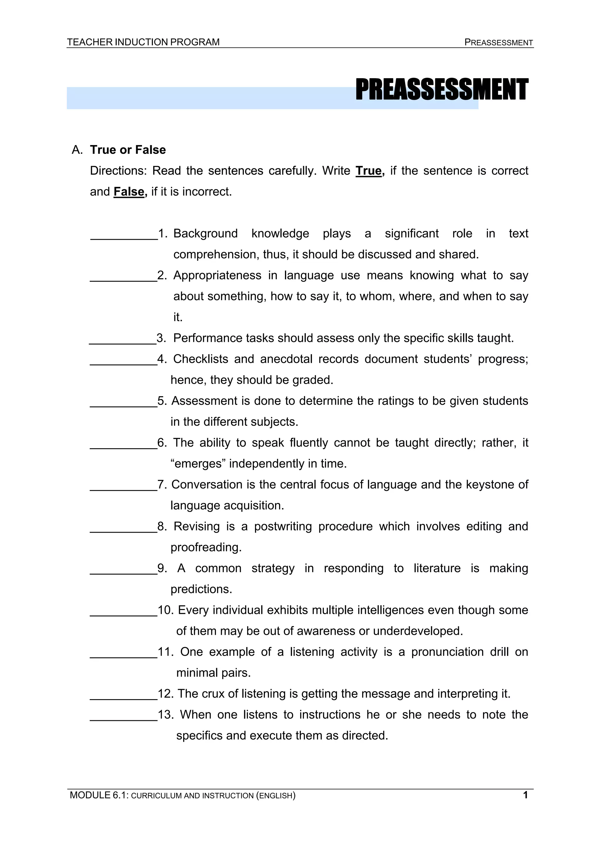 TEACHER INDUCTION PROGRAM PREASSESSMENT 
PREASSESSMENT 
A. 
True or False 
Directions: Read the sentences carefully. Write TrueDirections: True, if the sentence is correct and False, if it is incorrect. 
__________1. Background knowledge plays a significant role in text comprehension, thus, it should be discussed and shared. 
__________2. Appropriateness in language use means knowing what to say about something, how to say it, to whom, where, and when to say it. 
__________3. Performance tasks should assess only the specific skills taught. 
__________4. Checklists and anecdotal records document students’ progress; hence, they should be graded. 
__________5. Assessment is done to determine the ratings to be given students in the different subjects. 
__________6. The ability to speak fluently cannot be taught directly; rather, it “emerges” independently in time. 
__________7. Conversation is the central focus of language and the keystone of language acquisition. 
__________8. Revising is a postwriting procedure which involves editing and proofreading. 
__________9. A common strategy in responding to literature is making predictions. 
__________10. Every individual exhibits multiple intelligences even though some of them may be out of awareness or underdeveloped. 
__________11. One example of a listening activity is a pronunciation drill on minimal pairs. 
__________12. The crux of listening is getting the message and interpreting it. 
__________13. When one listens to instructions he or she needs to note the specifics and execute them as directed. 
MODULE 6.1: CURRICULUM AND INSTRUCTION (ENGLISH) 
1 
 