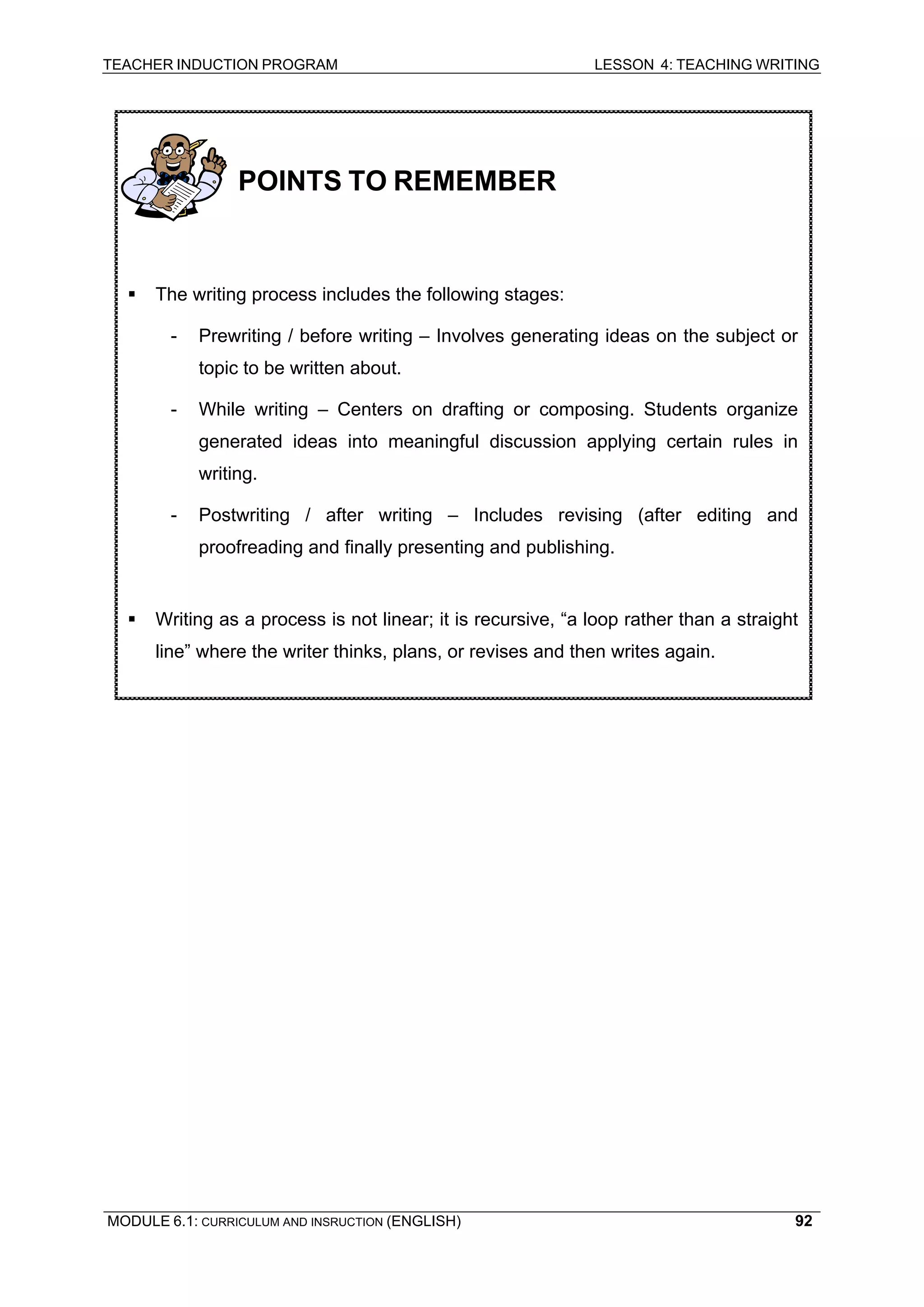 TEACHER INDUCTION PROGRAM LESSON 4: TEACHING WRITING 
MODULE 6.1: CURRICULUM AND INSRUCTION (ENGLISH) 
92 
POINTS TO REMEMBER 
ƒ The writing process includes the following stages: 
- Prewriting / before writing – Involves generating ideas on the subject or topic to be written about. 
- While writing – Centers on drafting or composing. Students organize generated ideas into meaningful discussion applying certain rules in writing. 
- Postwriting / after writing – Includes revising (after editing and proofreading and finally presenting and publishing. 
ƒ Writing as a process is not linear; it is recursive, “a loop rather than a straight line” where the writer thinks, plans, or revises and then writes again. 
 