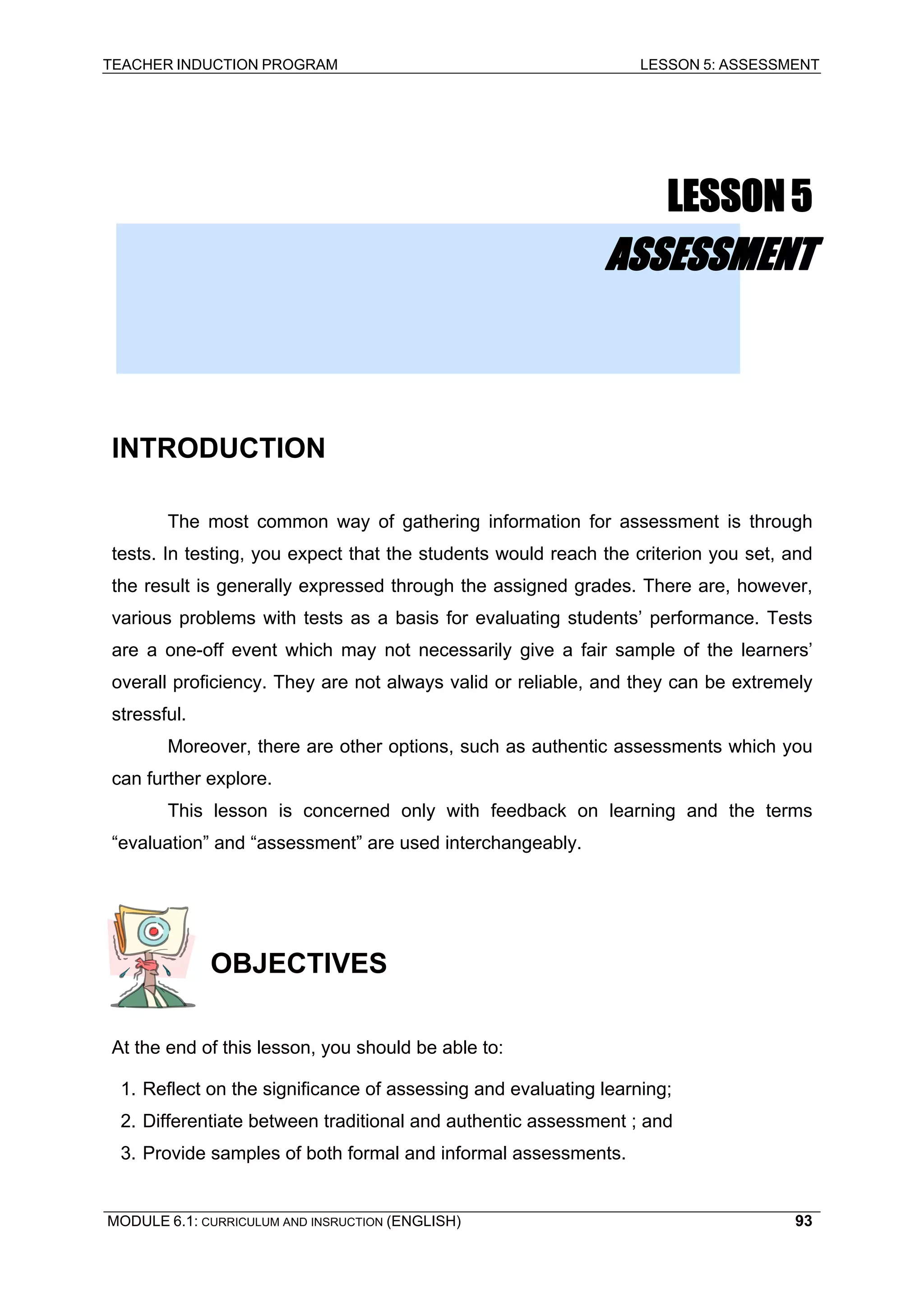 TEACHER INDUCTION PROGRAM LESSON 5: ASSESSMENT 
LESSON 5 
ASSESSMENT 
INTRODUCTION 
The most common way of gathering information for assessment is through tests. In testing, you expect that the students would reach the criterion you set, and the result is generally expressed through the assigned grades. There are, however, various problems with tests as a basis for evaluating students’ performance. Tests are a one-off event which may not necessarily give a fair sample of the learners’ overall proficiency. They are not always valid or reliable, and they can be extremely stressful. 
Moreover, there are other options, such as authentic assessments which you can further explore. 
This l 
esson is concerned only with feedback on learning and the terms “evaluation” and “assessment” are used interchangeably. 
OBJECTIVES 
At the end of this lesson, you should be able to: 
1. Reflect on the significance of assessing and evaluating learning; 
2. Differentiate between traditional and authentic assessment ; and 
3. Provide samples of both formal and informal assessments. 
MODULE 6.1: CURRICULUM AND INSRUCTION (ENGLISH) 
93 
 