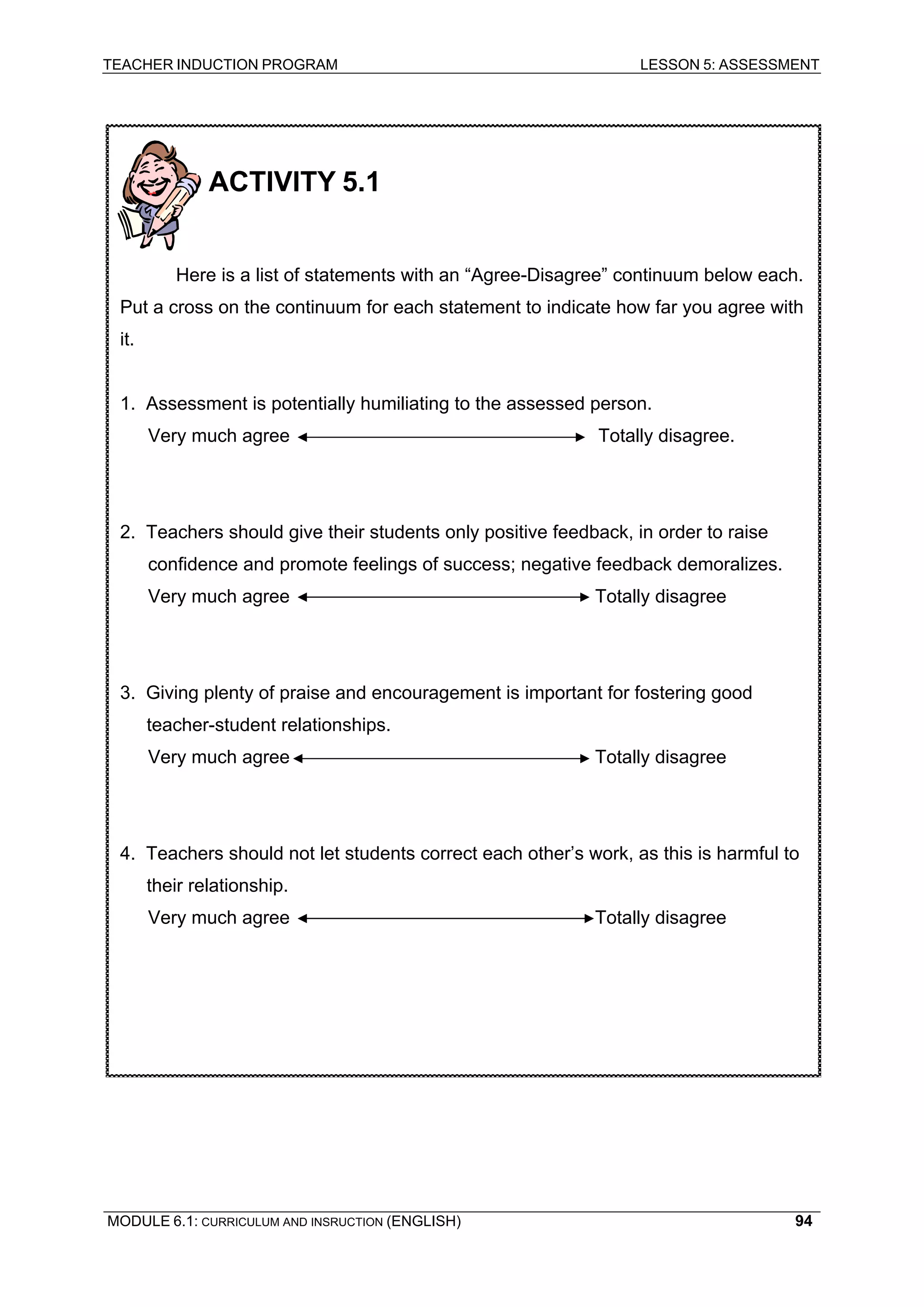 TEACHER INDUCTION PROGRAM LESSON 5: ASSESSMENT 
ACTIVITY 5.1 
Here is a list of statements with an “Agree-Disagree” continuum below each. Put a cross on the continuum for each statement to indicate how far you agree with it. 
1. Assessment is potentially humiliating to the assessed person. 
Very much agree Totally disagree. 
2. Teachers should give their students only positive feedback, in order to raise confidence and promote feelings of success; negative feedback demoralizes. 
Very much agree Totally disagree 
3. Giving plenty of praise and encouragement is important for fostering good teacher-student relationships. 
Very much agree Totally disagree 
4. Teachers should not let students correct each other’s work, as this is harmful to their relationship. 
Very much agree Totally disagree 
MODULE 6.1: CURRICULUM AND INSRUCTION (ENGLISH) 
94 
 