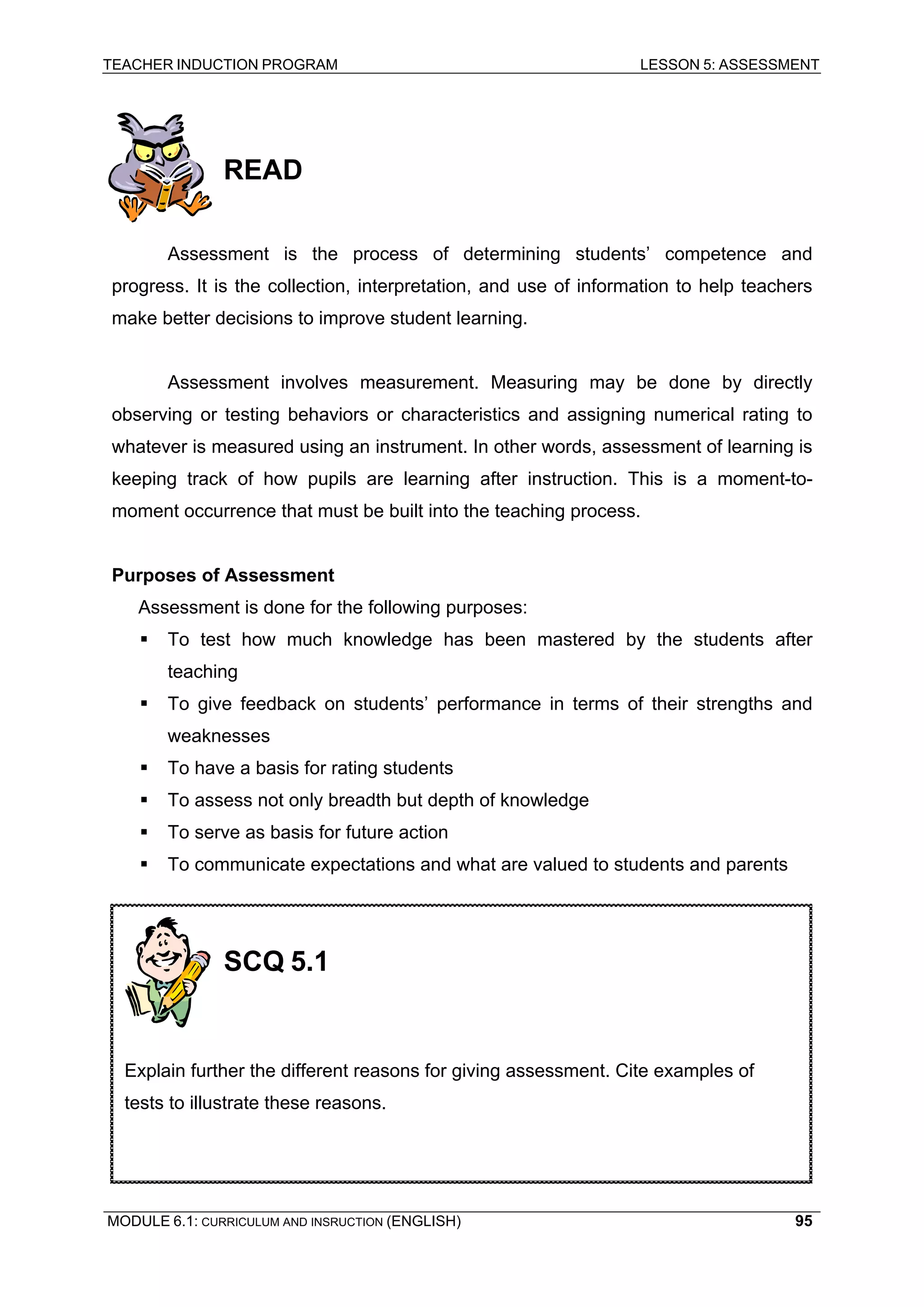 TEACHER INDUCTION PROGRAM LESSON 5: ASSESSMENT 
READ 
As 
sessment is the process of determining students’ competence and progress. It is the collection, interpretation, and use of information to help teachers make better decisions to improve student learning. 
A 
ssessment involves measurement. Measuring may be done by directly observing or testing behaviors or characteristics and assigning numerical rating to whatever is measured using an instrument. In other words, assessment of learning is keeping track of how pupils are learning after instruction. This is a moment-to- moment occurrence that must be built into the teaching process. 
P 
urposes of Assessment 
A 
ssessment is done for the following purposes: 
ƒ To test how much knowledge has been mastered by the students after teaching 
ƒ To give feedback on students’ performance in terms of their strengths and weaknesses 
ƒ To have a basis for rating students 
ƒ To assess not only breadth but depth of knowledge 
ƒ To serve as basis for future action 
ƒ To communicate expectations and what are valued to students and parents 
SCQ 5.1 
Explain further the different reasons for giving assessment. Cite examples of tests to illustrate these reasons. 
MODULE 6.1: CURRICULUM AND INSRUCTION (ENGLISH) 
95 
 