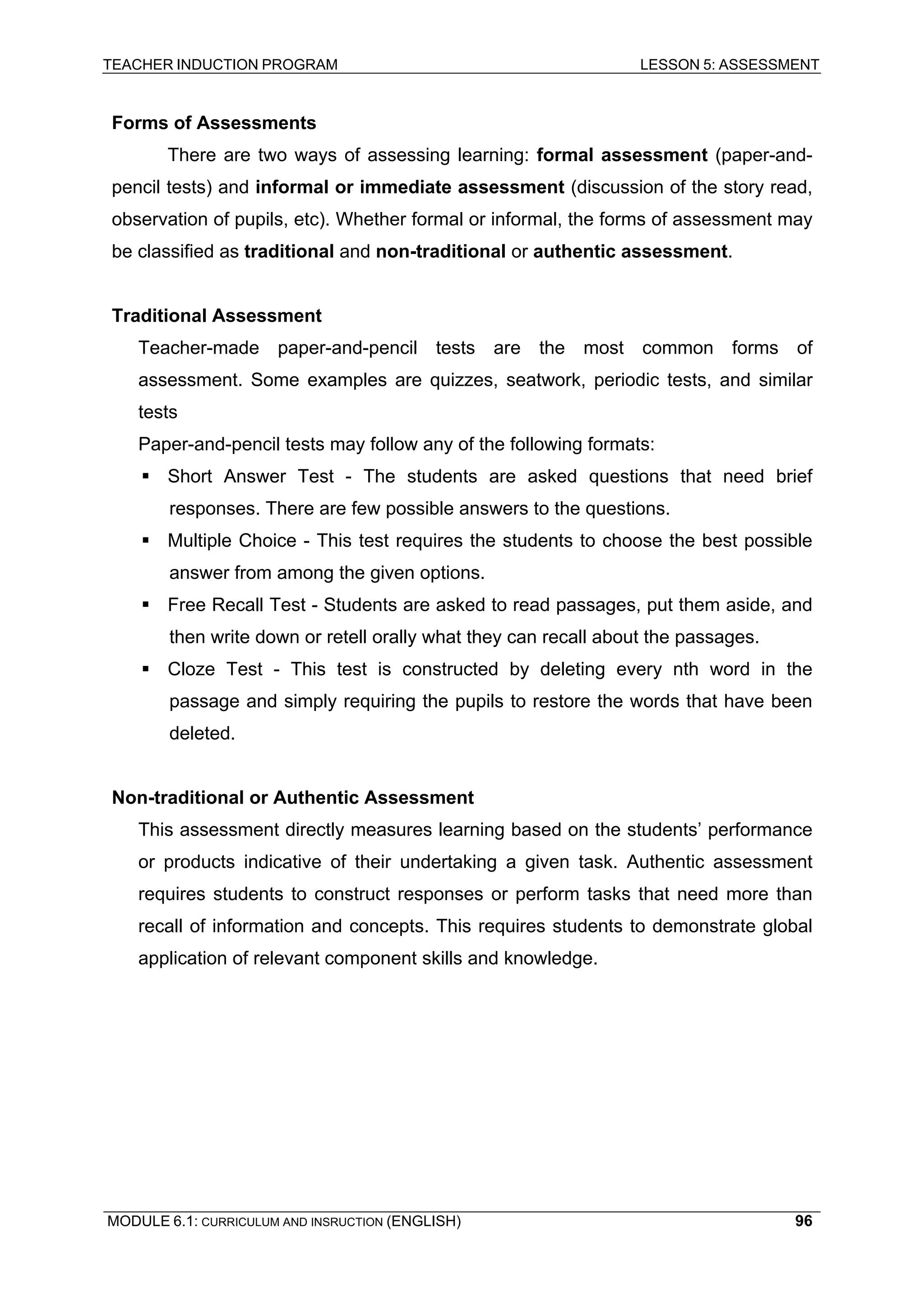 TEACHER INDUCTION PROGRAM LESSON 5: ASSESSMENT 
F 
orms of Assessments 
T 
here are two ways of assessing learning: formal assessment (paper-and- pencil tests) and informal or immediate assessment (discussion of the story read, observation of pupils, etc). Whether formal or informal, the forms of assessment may be classified as traditional and non-traditional or authentic assessment. 
T 
raditional Assessment 
Teacher-made paper-and-pencil tests are the most common forms of assessment. Some examples are quizzes, seatwork, periodic tests, and similar tests 
Paper-and-pencil tests may follow any of the following formats: 
ƒ Short Answer Test - The students are asked questions that need brief responses. There are few possible answers to the questions. 
ƒ Multiple Choice - This test requires the students to choose the best possible answer from among the given options. 
ƒ Free Recall Test - Students are asked to read passages, put them aside, and then write down or retell orally what they can recall about the passages. 
ƒ Cloze Test - This test is constructed by deleting every nth word in the passage and simply requiring the pupils to restore the words that have been deleted. 
Non-traditional or Authentic Assessment 
This assessment directly measures learning based on the students’ performance or products indicative of their undertaking a given task. Authentic assessment requires students to construct responses or perform tasks that need more than recall of information and concepts. This requires students to demonstrate global application of relevant component skills and knowledge. 
MODULE 6.1: CURRICULUM AND INSRUCTION (ENGLISH) 
96 
 